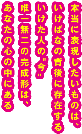 本当に表現したいものは、いけばなの背後に存在するいけた人の“今”唯一無二の完成形は、あなたの心の中にある