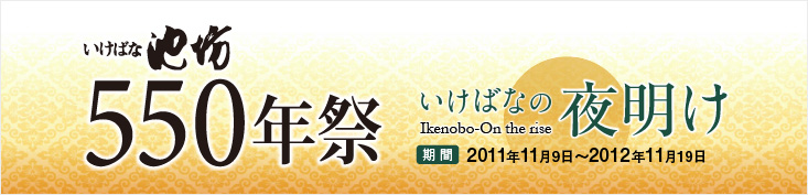 いけばな池坊550年祭　いけばなの夜明け 期間2011年11月9日〜2012年11月19日